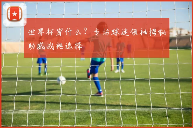 世界杯穿什么？专访球迷领袖揭秘助威战袍选择