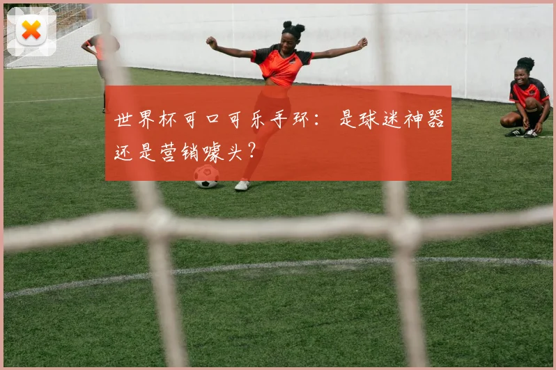 世界杯可口可乐手环：是球迷神器还是营销噱头？