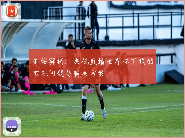 专访解析：央视直播世界杯下载的常见问题与解决方案