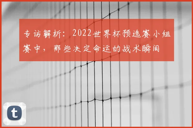 专访解析：2022世界杯预选赛小组赛中，那些决定命运的战术瞬间