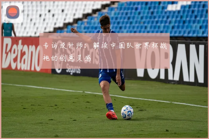 专访设计师：解读中国队世界杯战袍的创意灵感