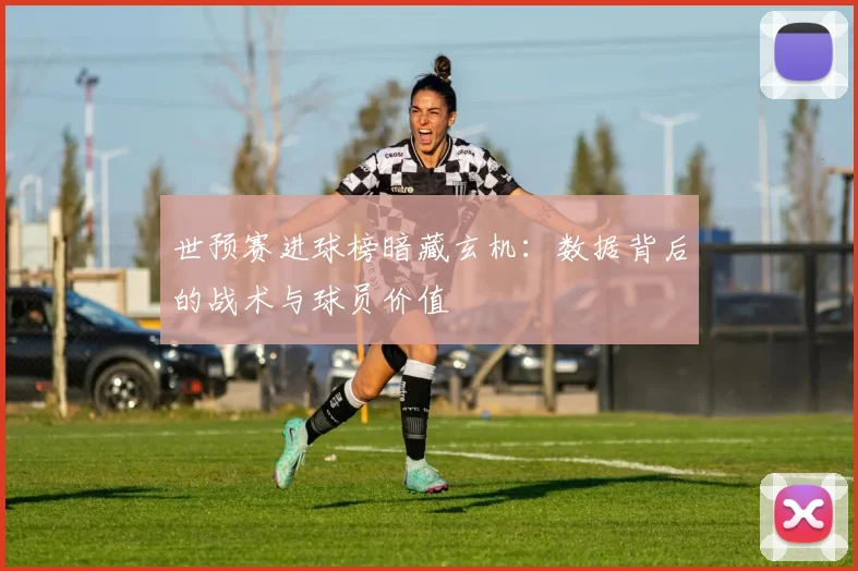 世预赛进球榜暗藏玄机：数据背后的战术与球员价值
