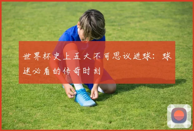 世界杯史上五大不可思议进球:球迷必看的传奇时刻