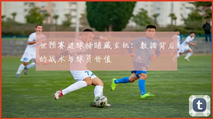 世预赛进球榜暗藏玄机:数据背后的战术与球员价值