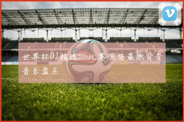 世界杯DJ精选：比赛现场最燃背景音乐盘点