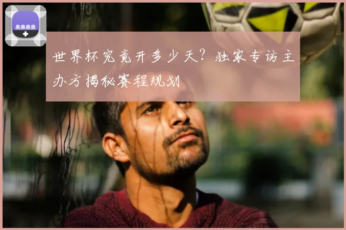 世界杯究竟开多少天？独家专访主办方揭秘赛程规划