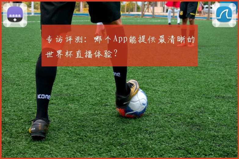 专访评测：哪个App能提供最清晰的世界杯直播体验？