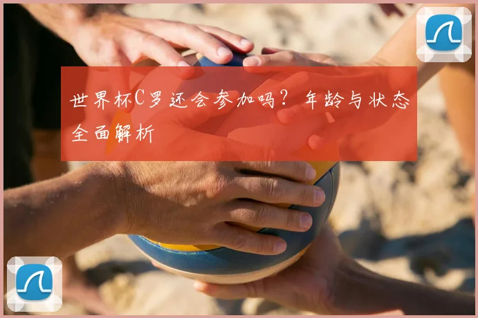 世界杯C罗还会参加吗？年龄与状态全面解析