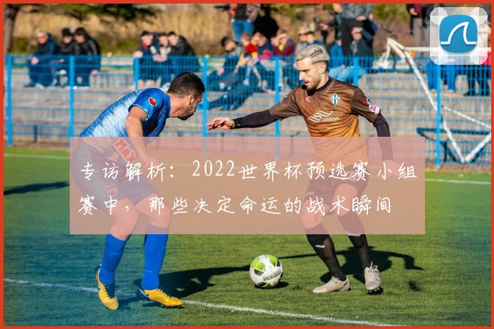 专访解析：2022世界杯预选赛小组赛中，那些决定命运的战术瞬间