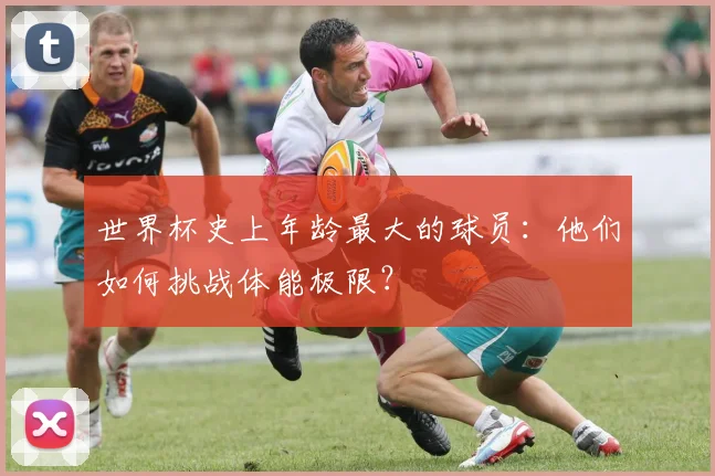 世界杯史上年龄最大的球员:他们如何挑战体能极限?