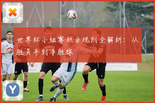 世界杯小组赛积分规则全解析：从胜负平到净胜球