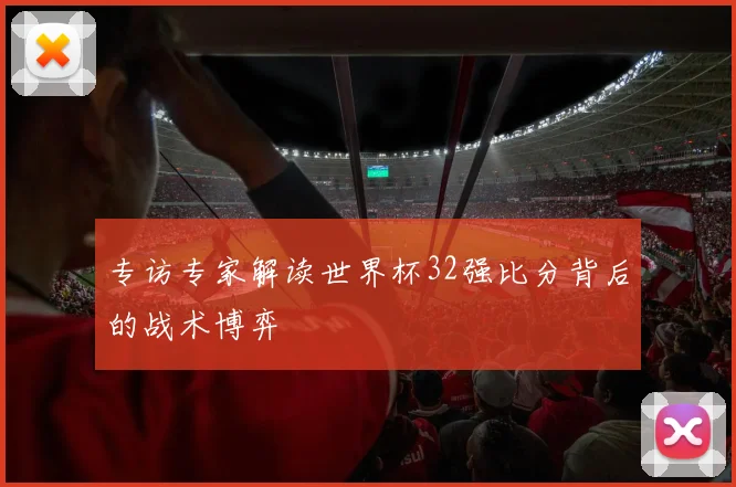 专访专家解读世界杯32强比分背后的战术博弈