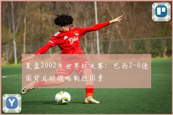 复盘2002年世界杯决赛：巴西2-0德国背后的战略制胜因素