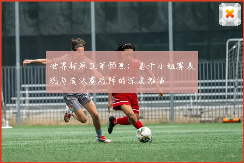 世界杯冠亚军预测：基于小组赛表现与淘汰赛对阵的深度推演