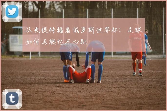 从央视转播看俄罗斯世界杯：足球如何点燃亿万心跳